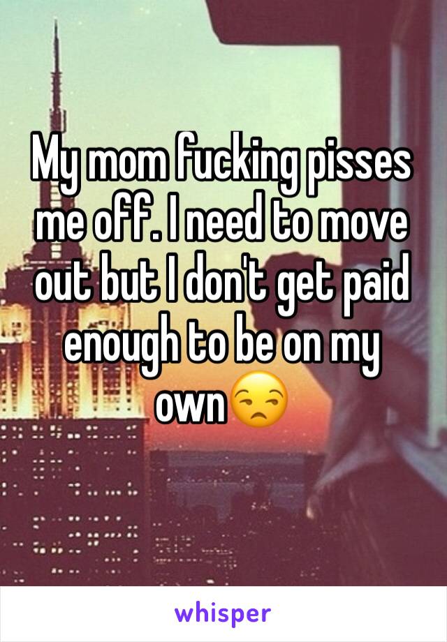 My mom fucking pisses me off. I need to move out but I don't get paid enough to be on my own😒