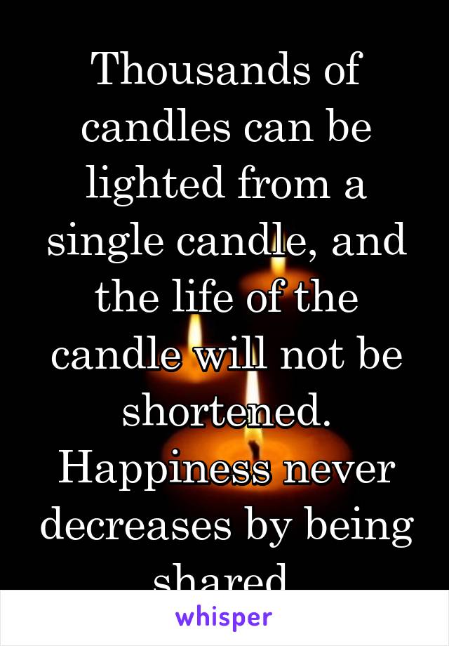 Thousands of candles can be lighted from a single candle, and the life of the candle will not be shortened. Happiness never decreases by being shared.