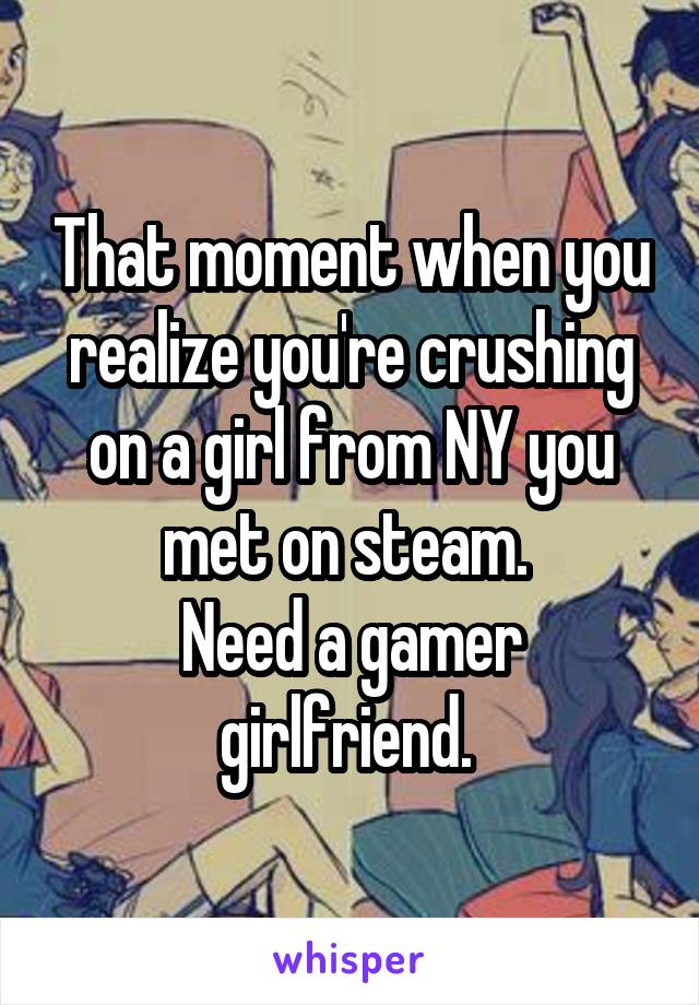 That moment when you realize you're crushing on a girl from NY you met on steam. 
Need a gamer girlfriend. 