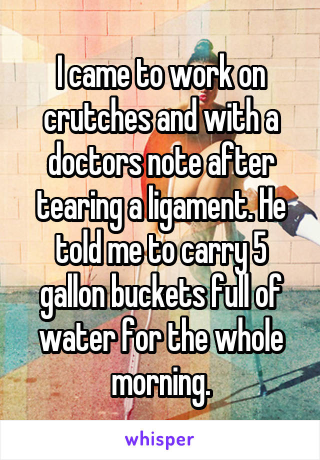 I came to work on crutches and with a doctors note after tearing a ligament. He told me to carry 5 gallon buckets full of water for the whole morning.