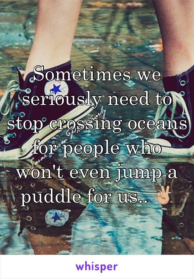 Sometimes we seriously need to stop crossing oceans for people who won't even jump a puddle for us.. ✌🏼️