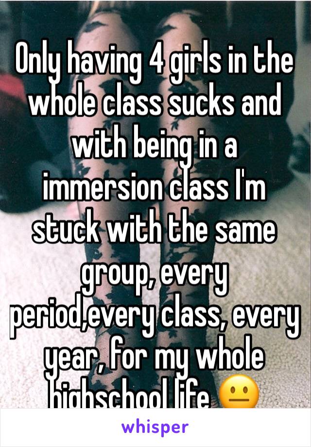 Only having 4 girls in the  whole class sucks and with being in a immersion class I'm stuck with the same group, every period,every class, every year, for my whole highschool life 😐