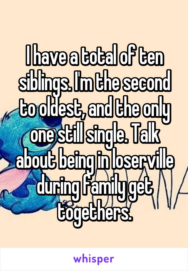 I have a total of ten siblings. I'm the second to oldest, and the only one still single. Talk about being in loserville during family get togethers.