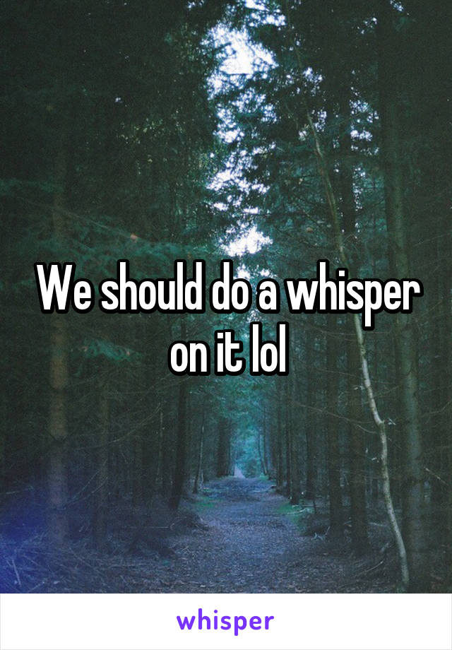 We should do a whisper on it lol