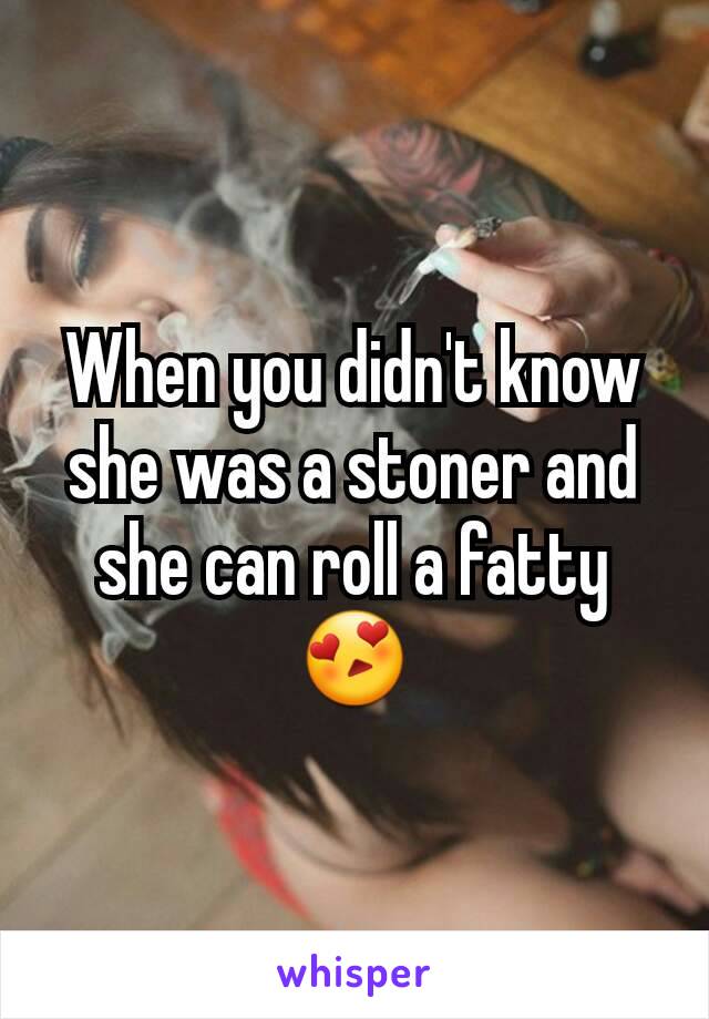 When you didn't know she was a stoner and she can roll a fatty
😍