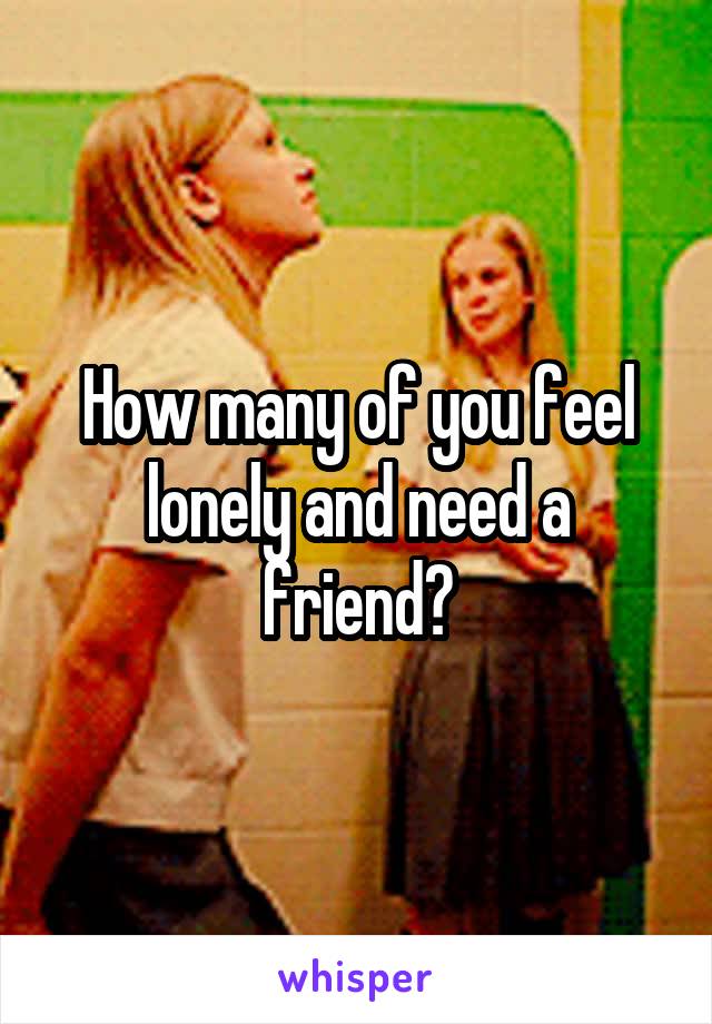 How many of you feel lonely and need a friend?