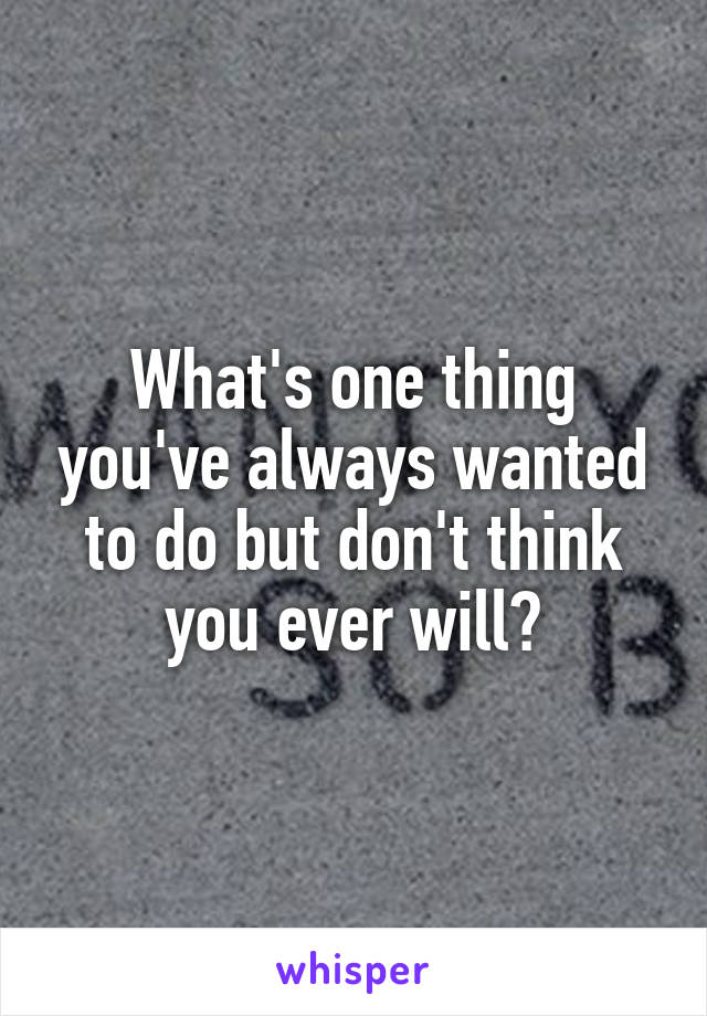 What's one thing you've always wanted to do but don't think you ever will?