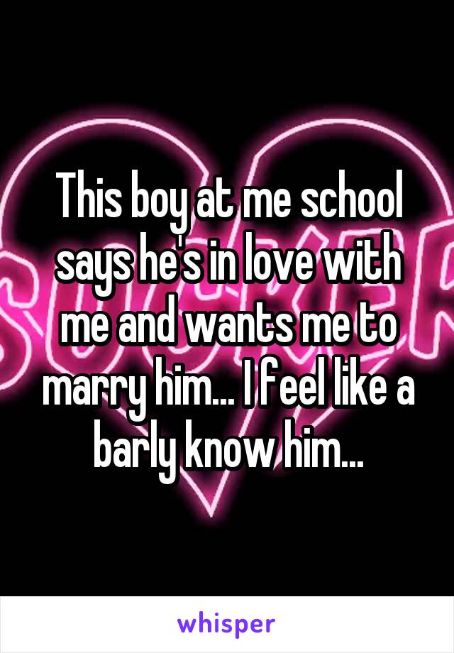 This boy at me school says he's in love with me and wants me to marry him... I feel like a barly know him...