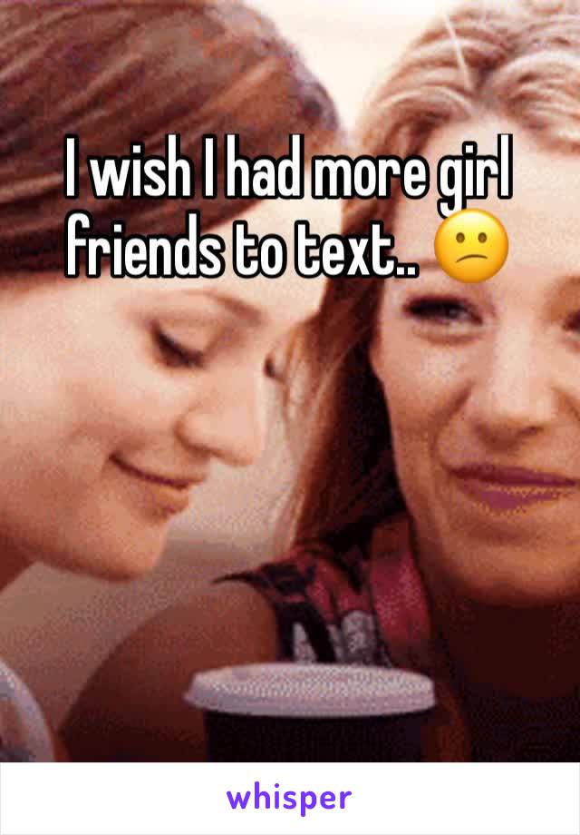 I wish I had more girl friends to text.. 😕