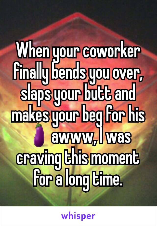 When your coworker finally bends you over, slaps your butt and makes your beg for his 🍆awww, I was craving this moment for a long time.