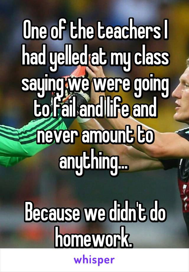 One of the teachers I had yelled at my class saying we were going to fail and life and never amount to anything... 

Because we didn't do homework. 