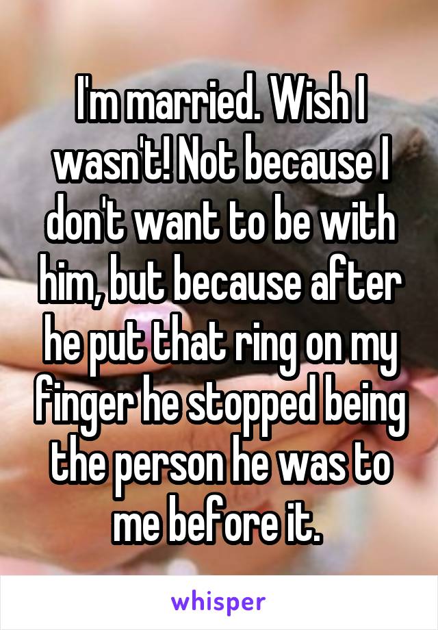 I'm married. Wish I wasn't! Not because I don't want to be with him, but because after he put that ring on my finger he stopped being the person he was to me before it. 