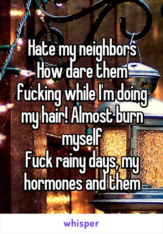 Hate my neighbors
How dare them fucking while I'm doing my hair! Almost burn myself
Fuck rainy days, my hormones and them