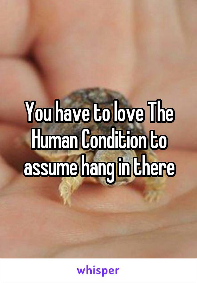 You have to love The Human Condition to assume hang in there