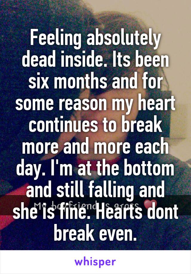 Feeling absolutely dead inside. Its been six months and for some reason my heart continues to break more and more each day. I'm at the bottom and still falling and she is fine. Hearts dont break even.