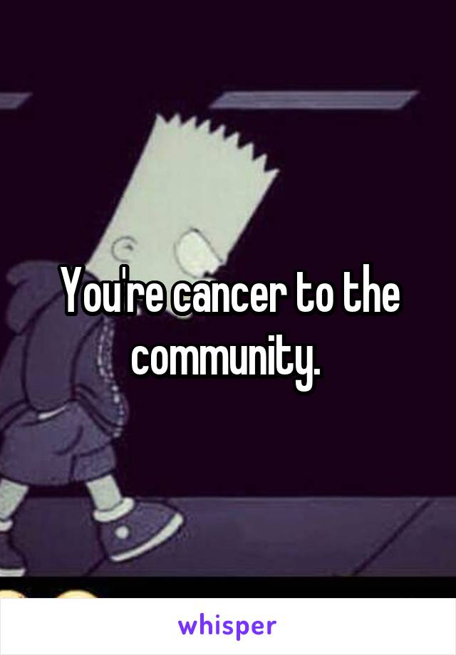 You're cancer to the community. 