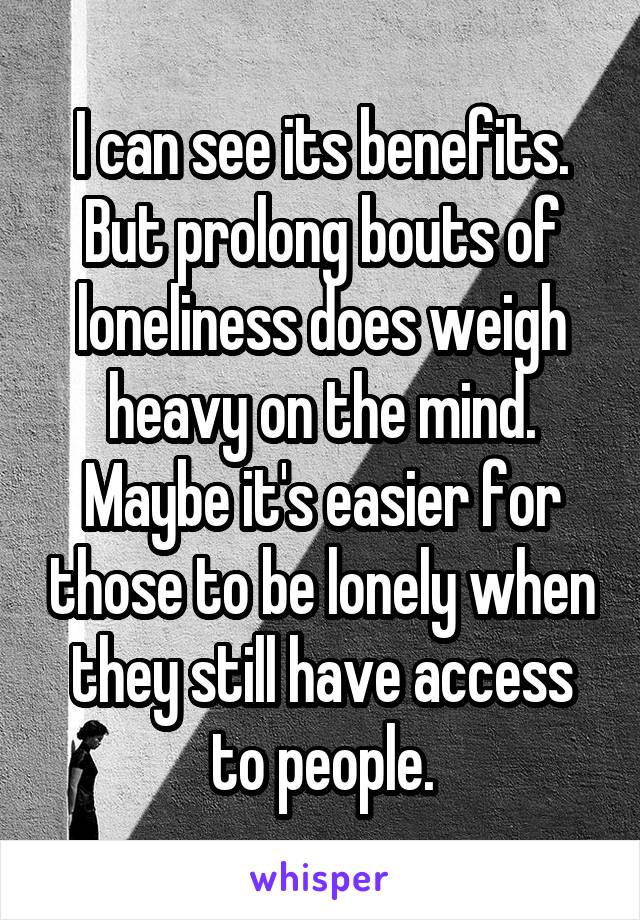 I can see its benefits. But prolong bouts of loneliness does weigh heavy on the mind. Maybe it's easier for those to be lonely when they still have access to people.