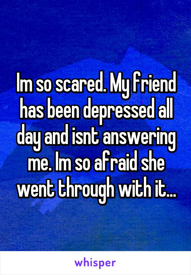 Im so scared. My friend has been depressed all day and isnt answering me. Im so afraid she went through with it...