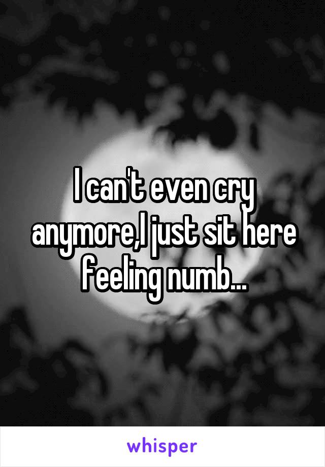 I can't even cry anymore,I just sit here feeling numb...