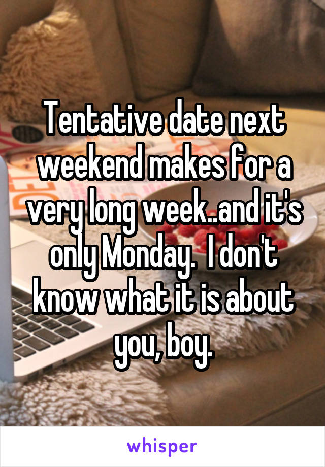 Tentative date next weekend makes for a very long week..and it's only Monday.  I don't know what it is about you, boy.