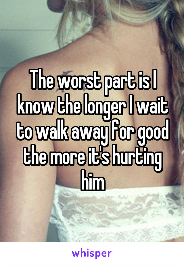 The worst part is I know the longer I wait to walk away for good the more it's hurting him