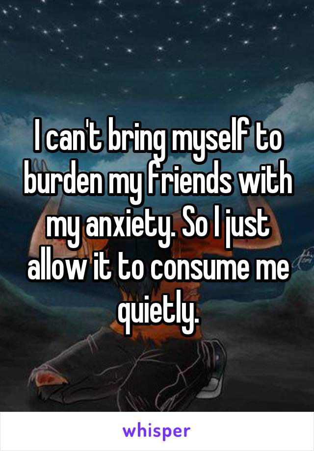 I can't bring myself to burden my friends with my anxiety. So I just allow it to consume me quietly.