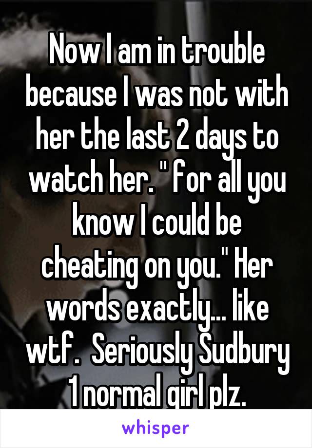 Now I am in trouble because I was not with her the last 2 days to watch her. " for all you know I could be cheating on you." Her words exactly... like wtf.  Seriously Sudbury 1 normal girl plz.