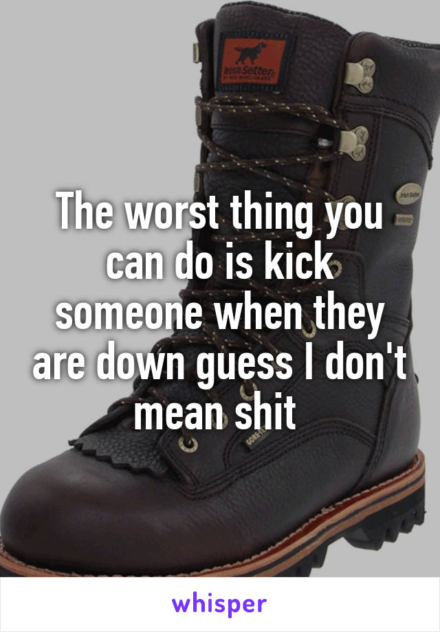 The worst thing you can do is kick someone when they are down guess I don't mean shit 