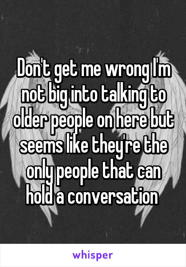 Don't get me wrong I'm not big into talking to older people on here but seems like they're the only people that can hold a conversation 