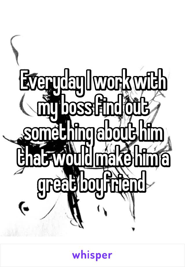 Everyday I work with my boss find out something about him that would make him a great boyfriend 