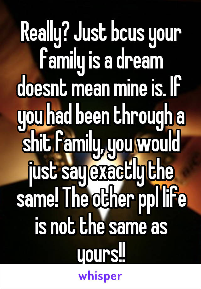 Really? Just bcus your family is a dream doesnt mean mine is. If  you had been through a shit family, you would just say exactly the same! The other ppl life is not the same as yours!!