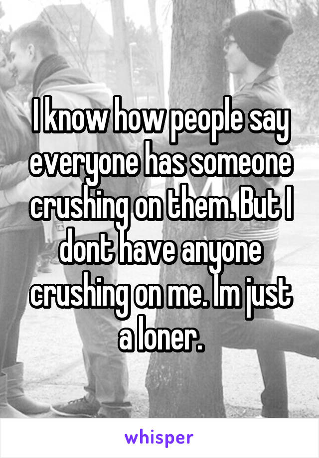 I know how people say everyone has someone crushing on them. But I dont have anyone crushing on me. Im just a loner.