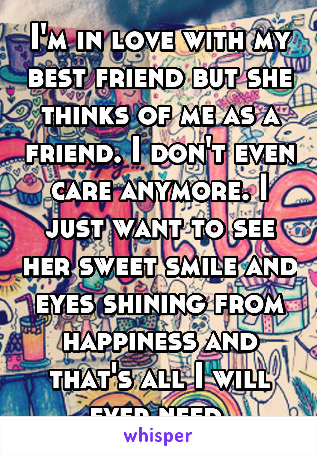 I'm in love with my best friend but she thinks of me as a friend. I don't even care anymore. I just want to see her sweet smile and eyes shining from happiness and that's all I will ever need.