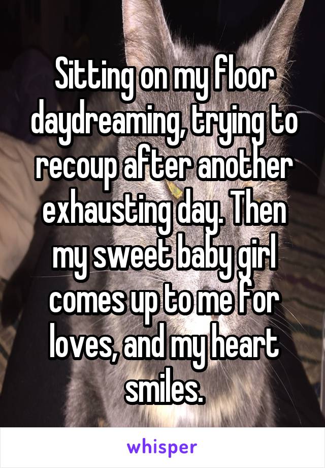 Sitting on my floor daydreaming, trying to recoup after another exhausting day. Then my sweet baby girl comes up to me for loves, and my heart smiles.