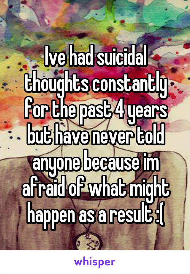 Ive had suicidal thoughts constantly for the past 4 years but have never told anyone because im afraid of what might happen as a result :(