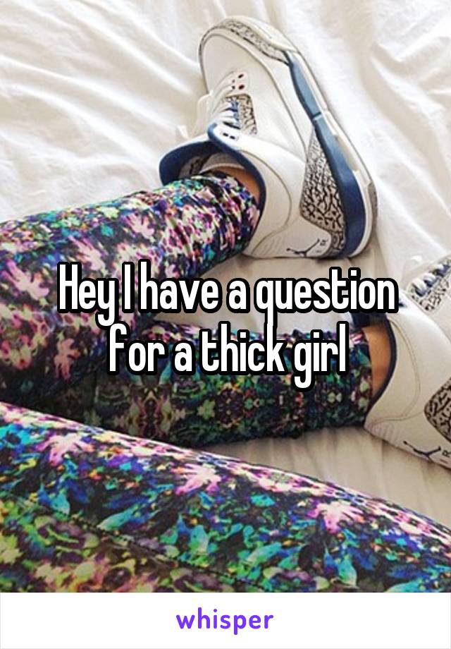 Hey I have a question for a thick girl