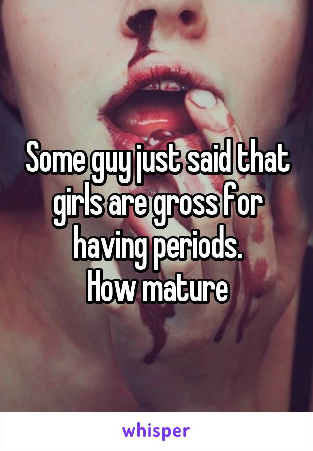 Some guy just said that girls are gross for having periods.
How mature