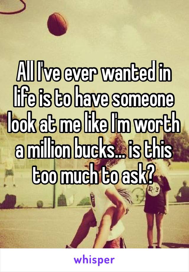 All I've ever wanted in life is to have someone look at me like I'm worth a million bucks… is this too much to ask?