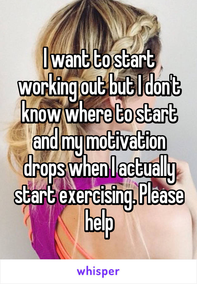 I want to start working out but I don't know where to start and my motivation drops when I actually start exercising. Please help