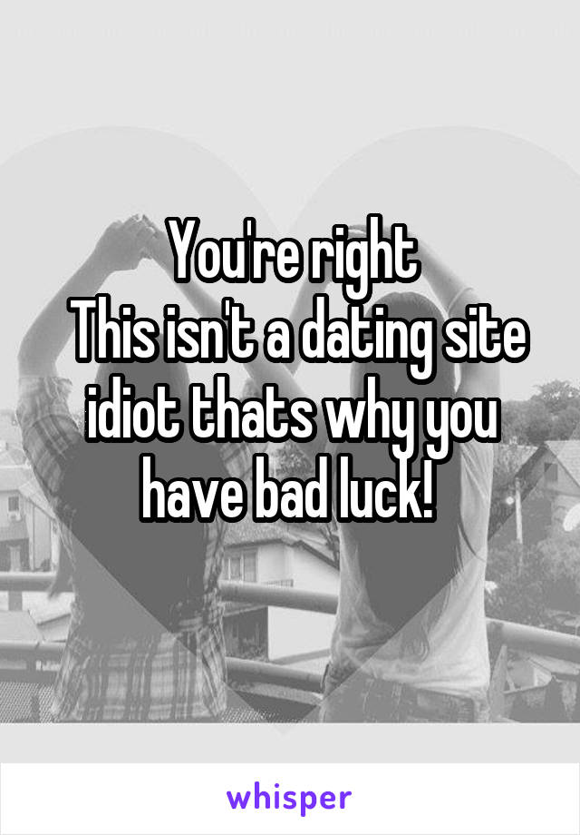 You're right
 This isn't a dating site idiot thats why you have bad luck! 
