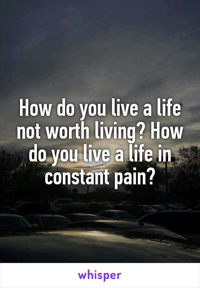 How do you live a life not worth living? How do you live a life in constant pain?