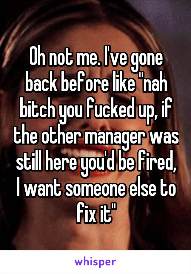 Oh not me. I've gone back before like "nah bitch you fucked up, if the other manager was still here you'd be fired, I want someone else to fix it"