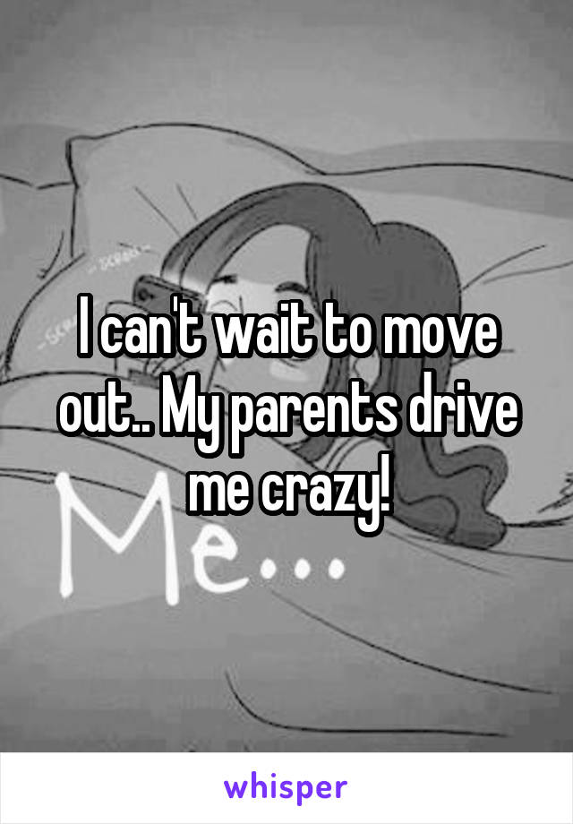 I can't wait to move out.. My parents drive me crazy!