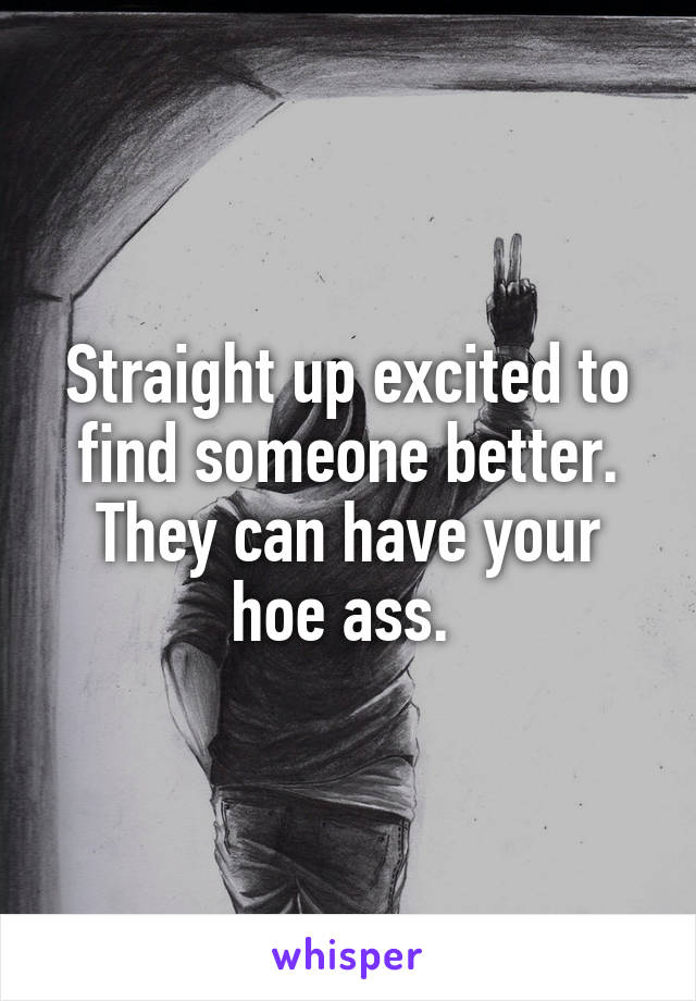 Straight up excited to find someone better. They can have your hoe ass. 