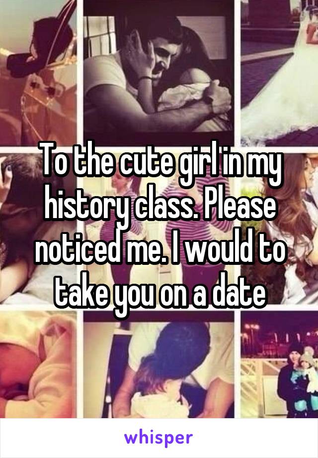 To the cute girl in my history class. Please noticed me. I would to take you on a date