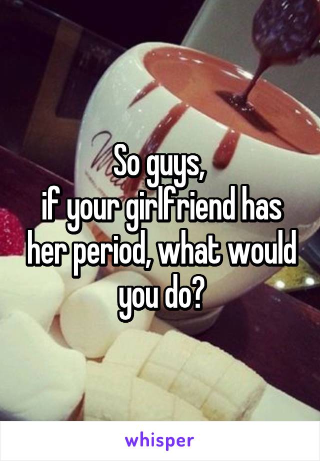 So guys, 
if your girlfriend has her period, what would you do?