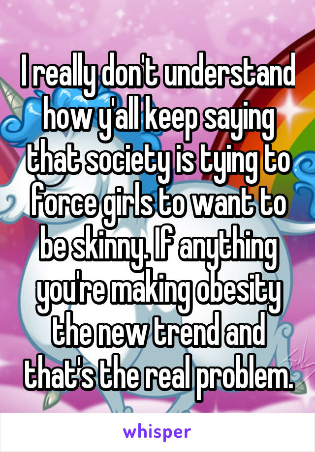 I really don't understand how y'all keep saying that society is tying to force girls to want to be skinny. If anything you're making obesity the new trend and that's the real problem.