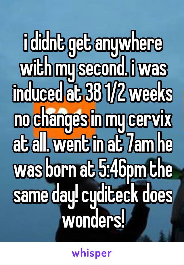 i didnt get anywhere with my second. i was induced at 38 1/2 weeks no changes in my cervix at all. went in at 7am he was born at 5:46pm the same day! cyditeck does wonders!