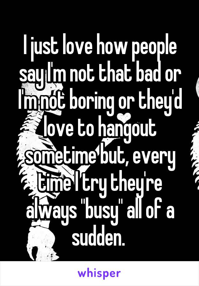 I just love how people say I'm not that bad or I'm not boring or they'd love to hangout sometime but, every time I try they're always "busy" all of a sudden. 