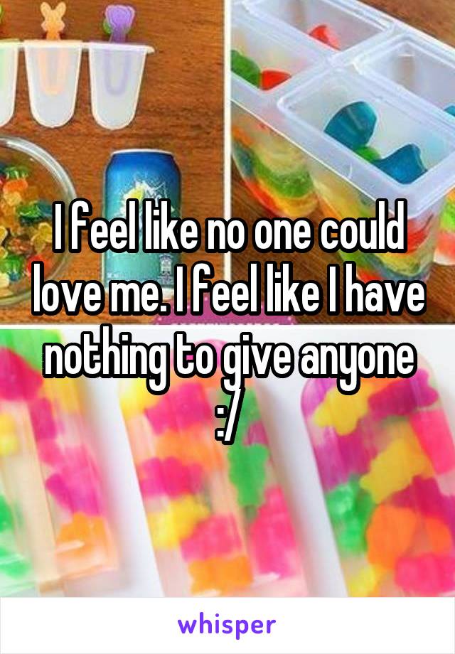 I feel like no one could love me. I feel like I have nothing to give anyone :/